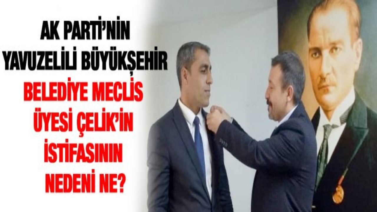 AK Parti'nin Yavuzelili Büyükşehir Belediye Meclis üyesi Çelik'in istifasının nedeni ne?