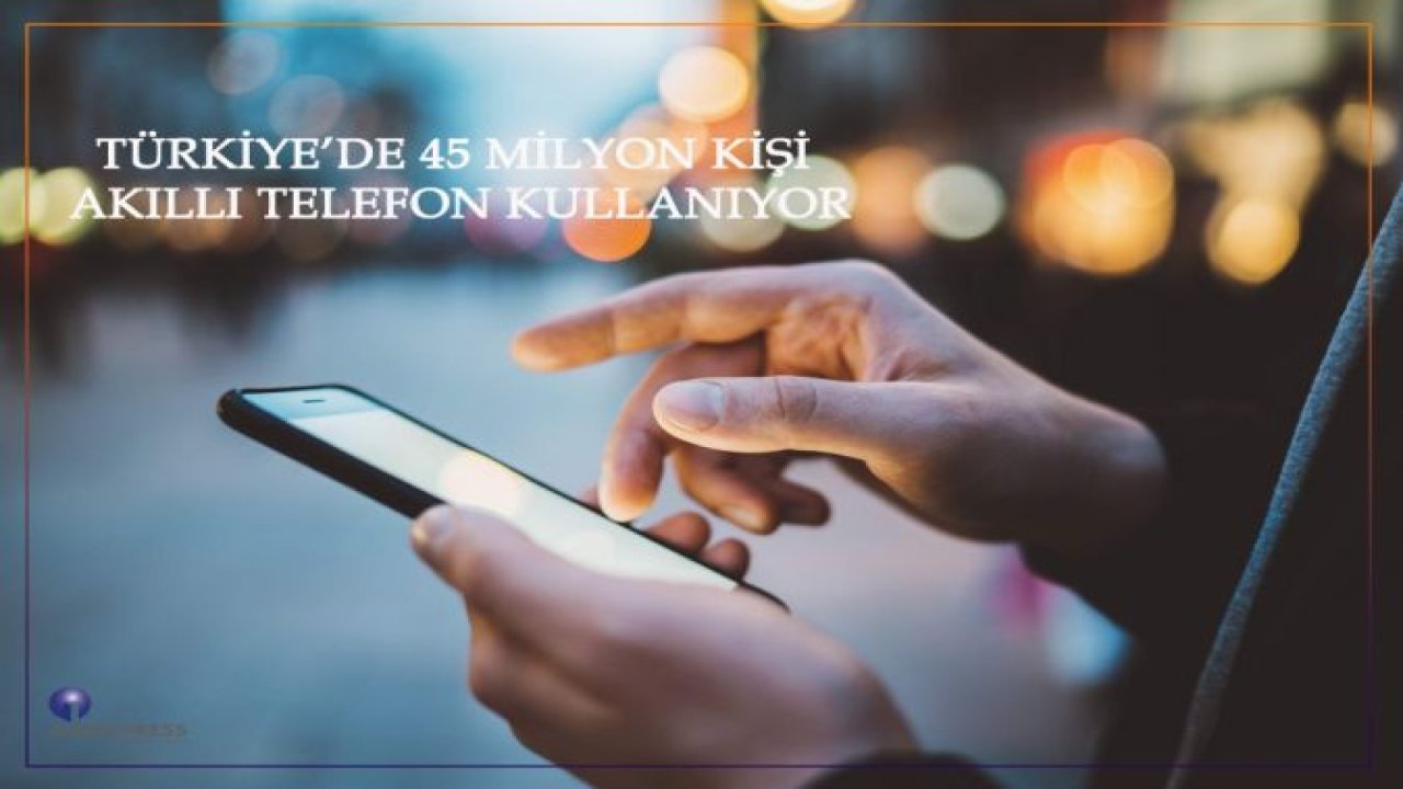 TÜRKİYE'DE 45 MİLYON KİŞİ AKILLI TELEFON KULLANIYOR