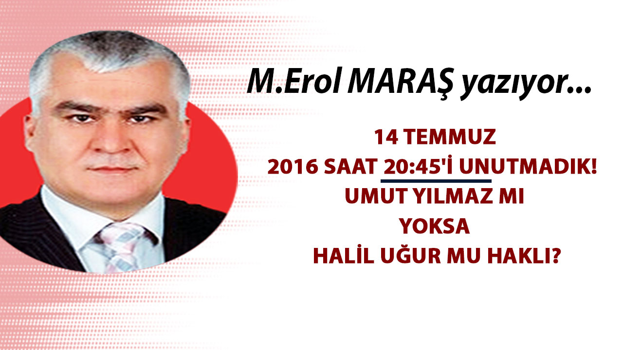 Mehmet Erol Maraş Yazıyor: '14 Temmuz 2016 saat 20.45'i unutmadık! - Umut Yılmaz mı yoksa Halil Uğur mu haklı?'
