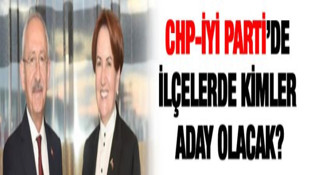CHP-İYİ Parti'de ilçelerde kimler aday olacak?