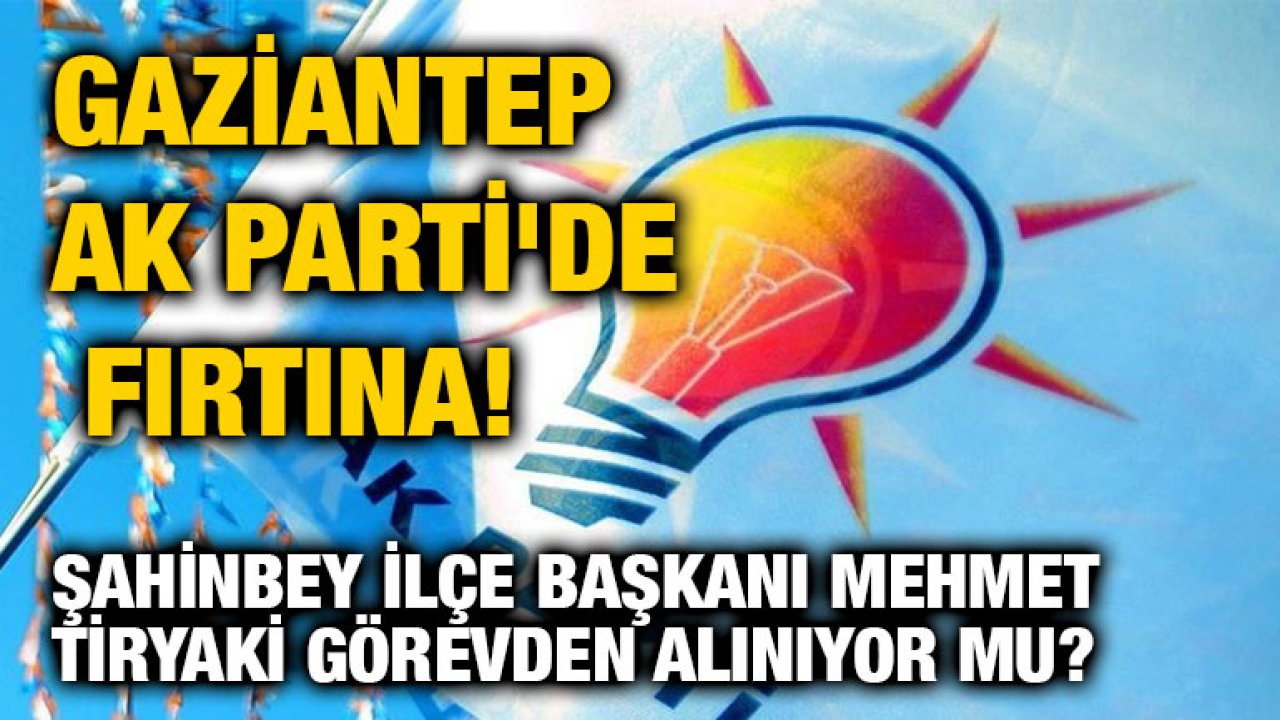 Gaziantep AK Parti'de Fırtına! Şahinbey İlçe Başkanı Mehmet Tiryaki Görevden Alınıyor mu?