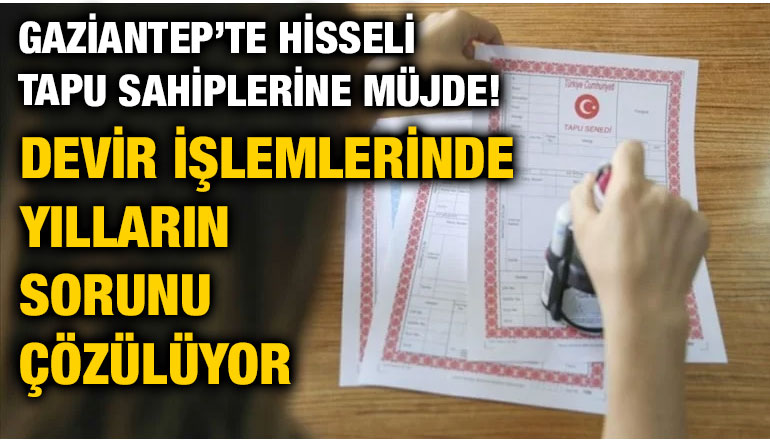 Gaziantep’te Hisseli Tapu Sahiplerine Müjde! Devir İşlemlerinde Yılların Sorunu Çözülüyor
