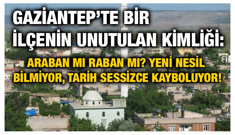 Gaziantep’te Bir İlçenin Unutulan Kimliği: Araban mı Raban mı? Yeni Nesil Bilmiyor, Tarih Sessizce Kayboluyor!
