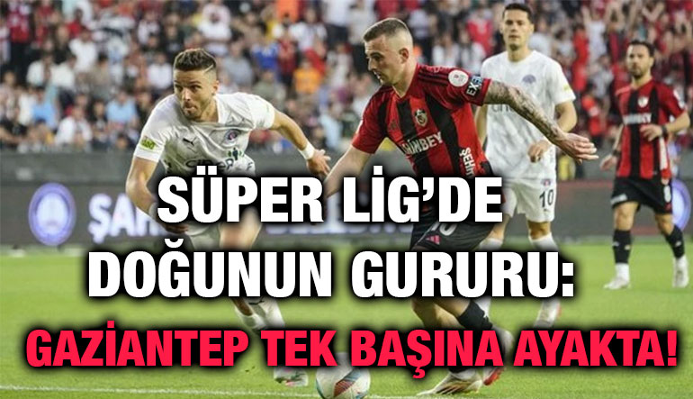 Süper Lig’de Doğunun Gururu: Gaziantep Tek Başına Ayakta!