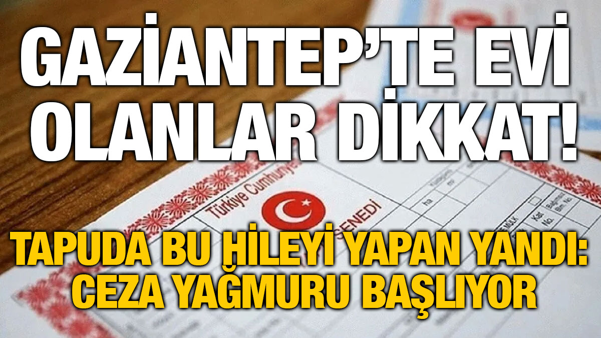 Gaziantep’te Evi Olanlar Dikkat! Tapuda Bu Hileyi Yapan Yandı