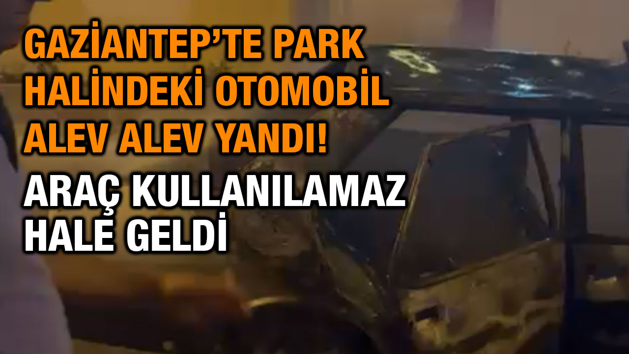 Gaziantep’te Park Halindeki Otomobil Alev Alev Yandı! Araç Kullanılamaz Hale Geldi