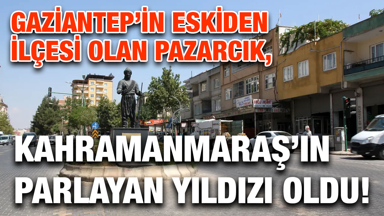 Gaziantep’in Eskiden İlçesi Olan Pazarcık, Kahramanmaraş’ın Parlayan Yıldızı Oldu!