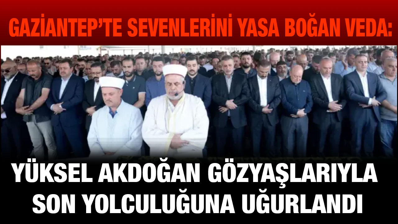 Gaziantep’te Sevenlerini Yasa Boğan Veda: Yüksel Akdoğan Gözyaşlarıyla Son Yolculuğuna Uğurlandı