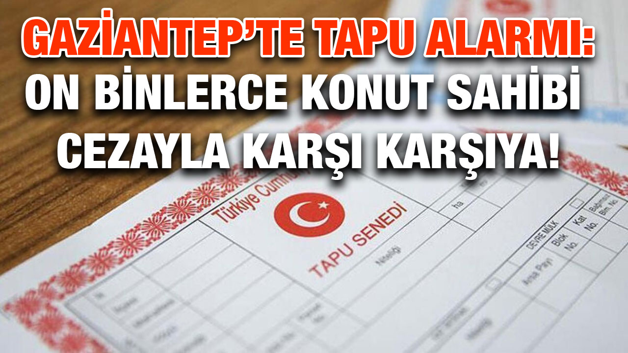 Gaziantep’te Tapu Alarmı: On Binlerce Konut Sahibi Cezayla Karşı Karşıya!