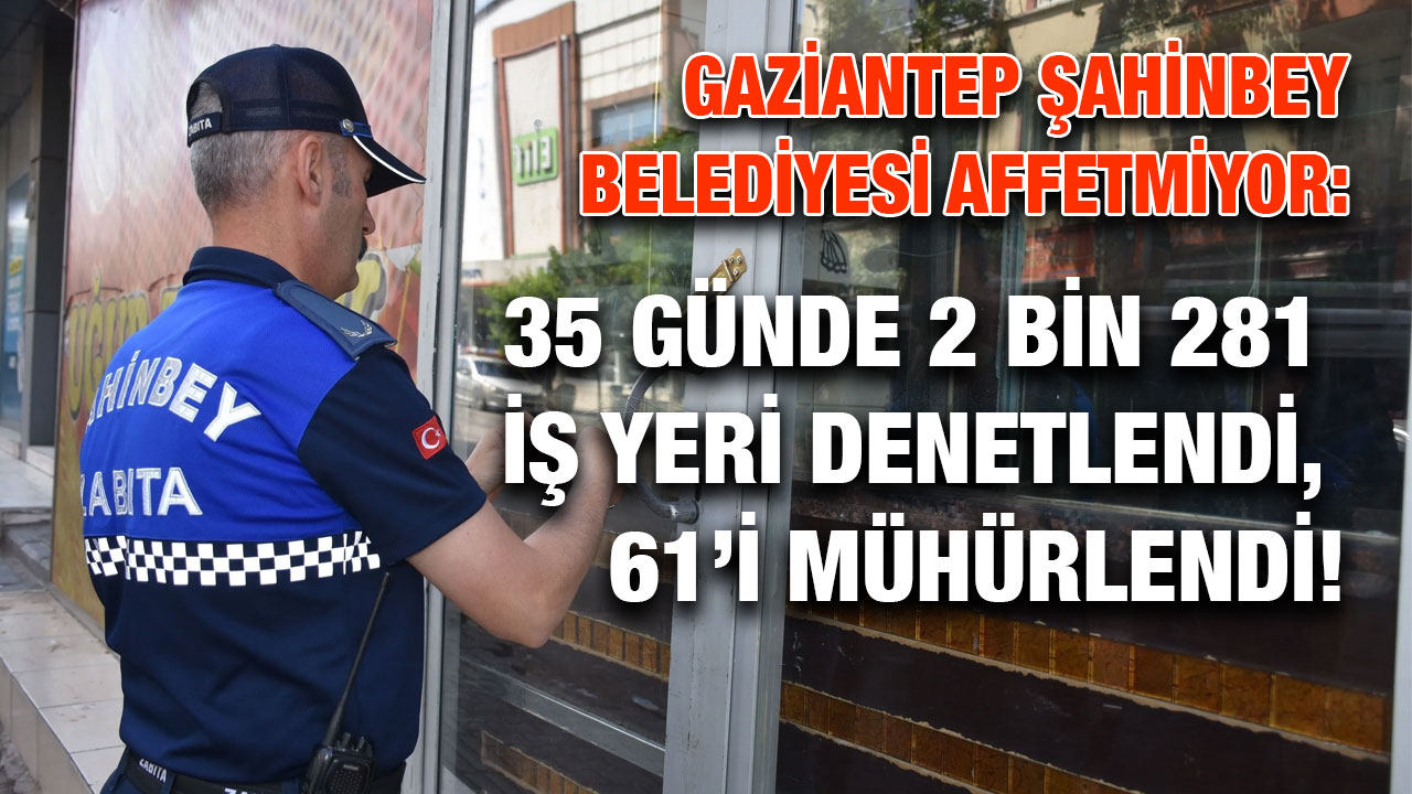 Gaziantep Şahinbey Belediyesi Affetmiyor: 35 Günde 2 Bin 281 İş Yeri Denetlendi, 61’i Mühürlendi!