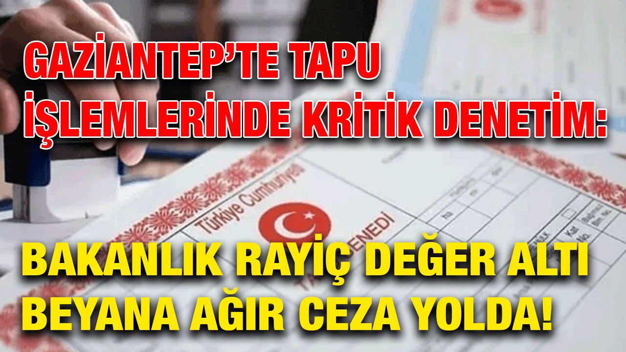 Gaziantep’te Tapu İşlemlerinde Kritik Denetim: Bakanlık Rayiç Değer Altı Beyana Ağır Ceza Yolda!