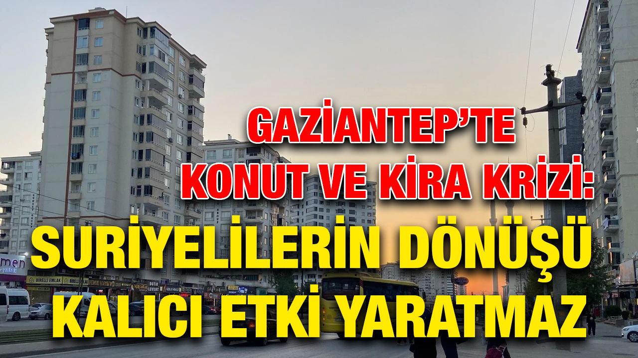 Gaziantep’te Konut ve Kira Krizi: Suriyelilerin Dönüşü Kalıcı Etki Yaratmaz