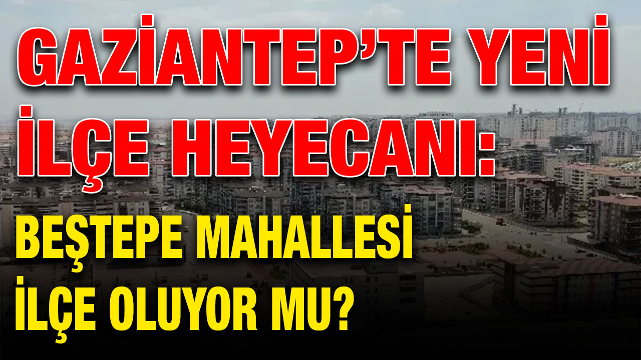 Gaziantep’te Yeni İlçe Heyecanı: Beştepe Mahallesi İlçe Oluyor Mu?