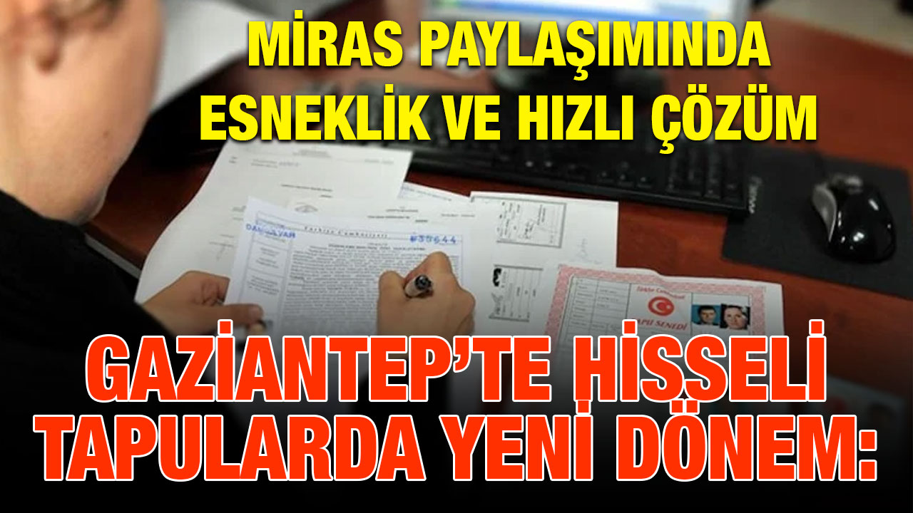 Gaziantep’te Hisseli Tapularda Yeni Dönem: Miras Paylaşımında Esneklik ve Hızlı Çözüm