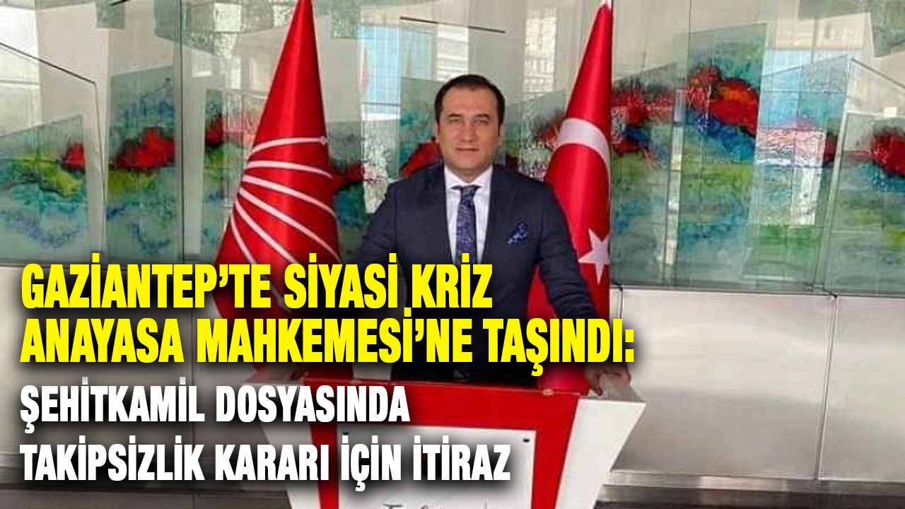 Gaziantep’te Siyasi Kriz Anayasa Mahkemesi’ne Taşındı: Şehitkamil Dosyasında Takipsizlik Kararı İçin İtiraz