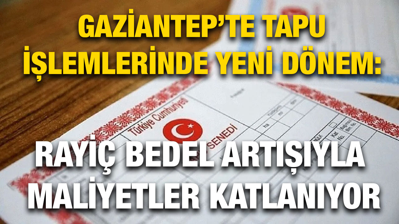 Gaziantep’te Tapu İşlemlerinde Yeni Dönem: Rayiç Bedel Artışıyla Maliyetler Katlanıyor