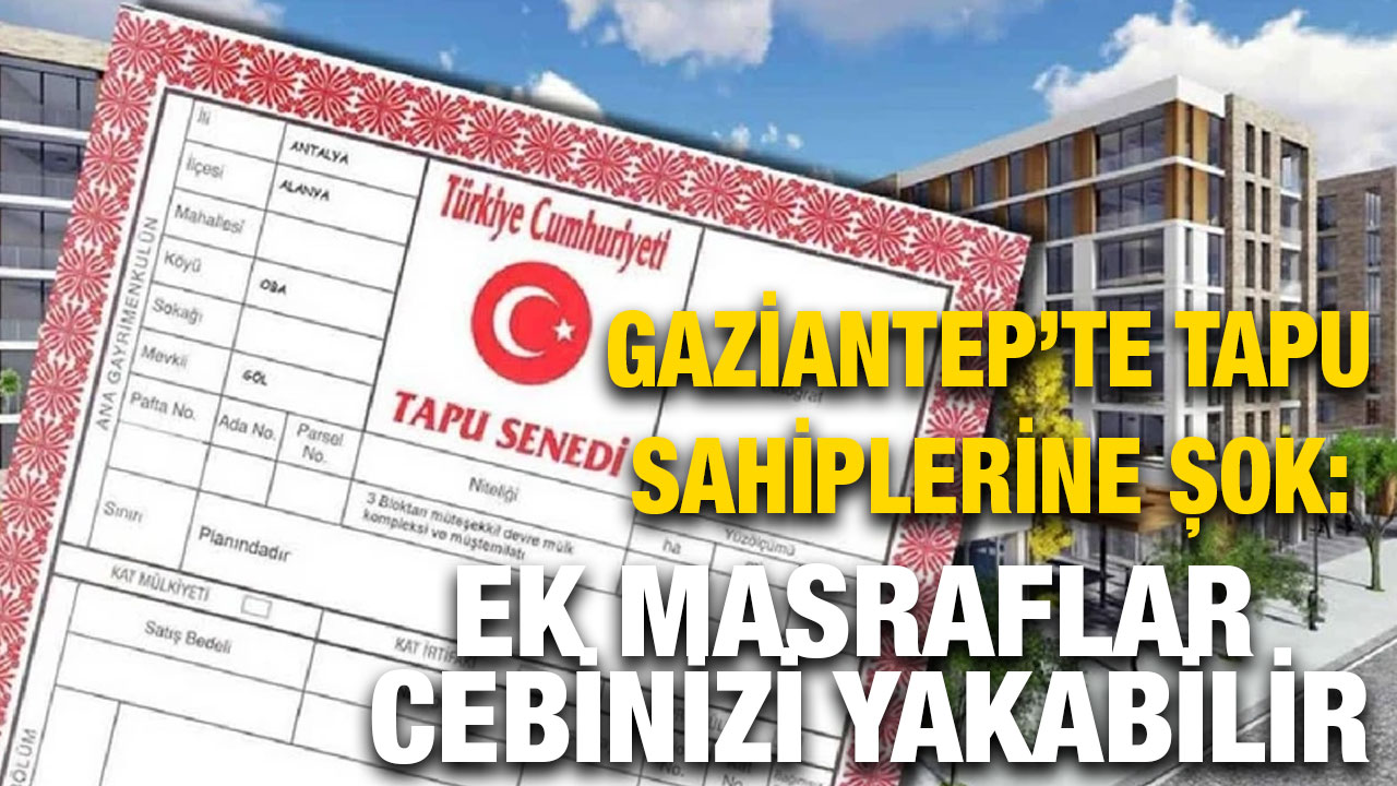 Gaziantep’te Tapu Sahiplerine Şok: Ek Masraflar Cebinizi Yakabilir
