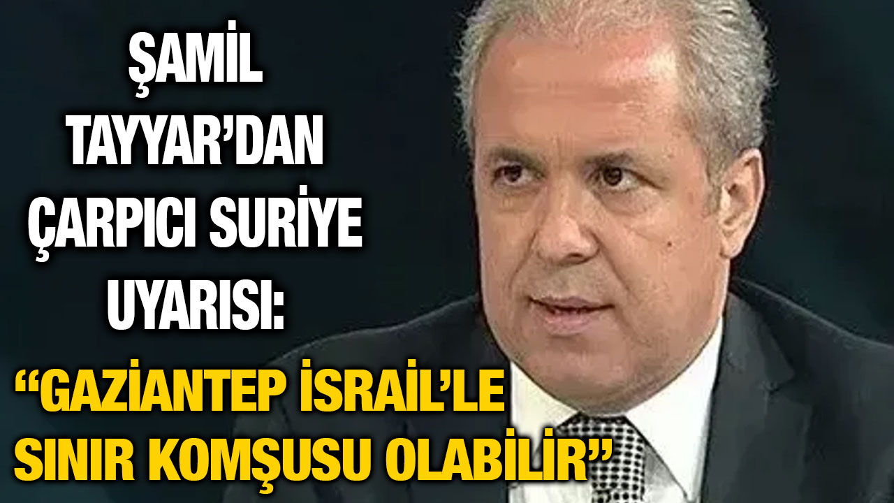Şamil Tayyar’dan Çarpıcı Suriye Uyarısı: “Gaziantep İsrail’le Sınır Komşusu Olabilir”