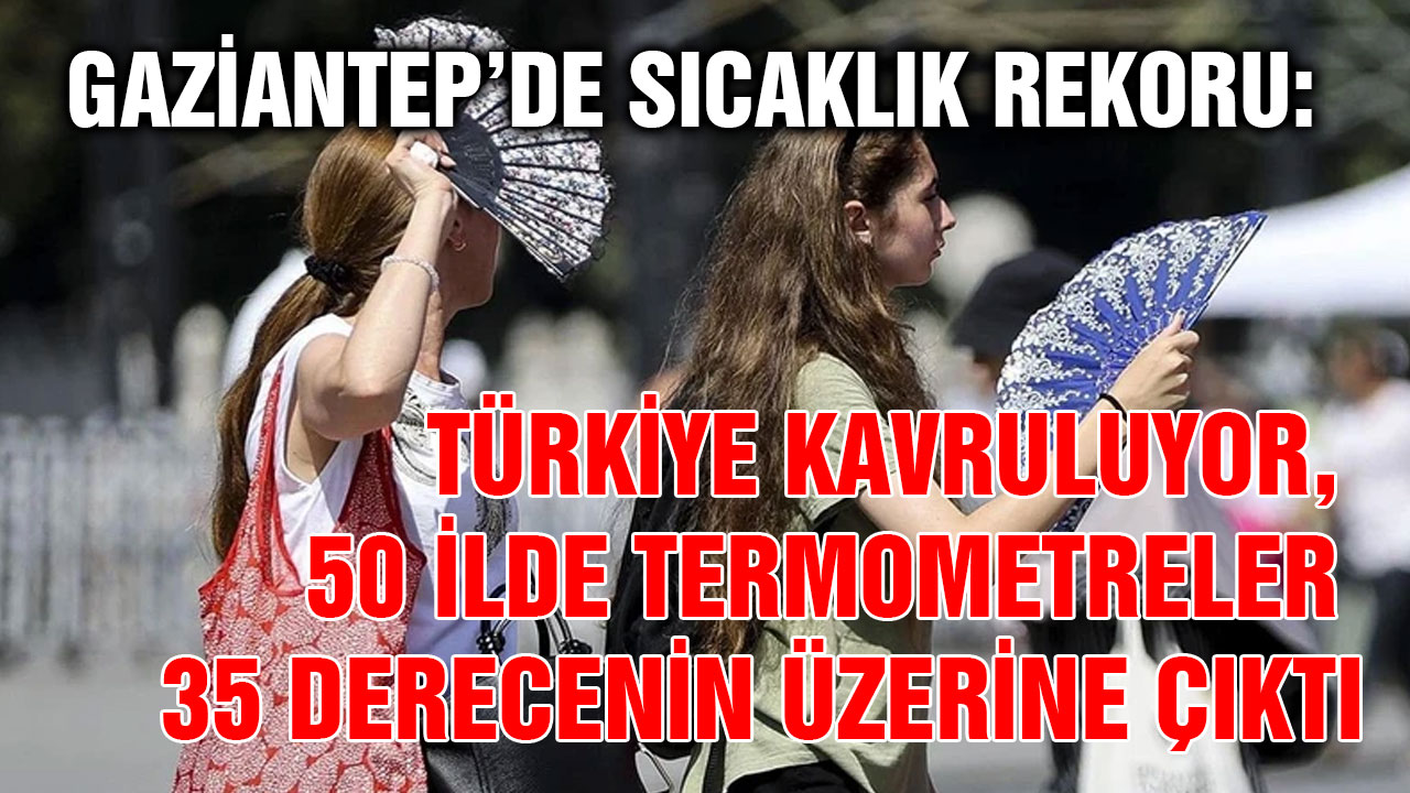 Gaziantep’de Sıcaklık Rekoru: Türkiye Kavruluyor, 50 İlde Termometreler 35 Derecenin Üzerine Çıktı