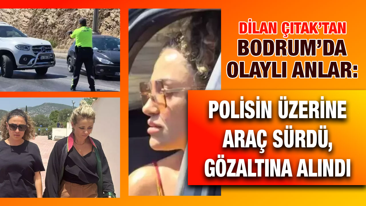 Dilan Çıtak’tan Bodrum’da olaylı anlar: Polisin üzerine araç sürdü, gözaltına alındı