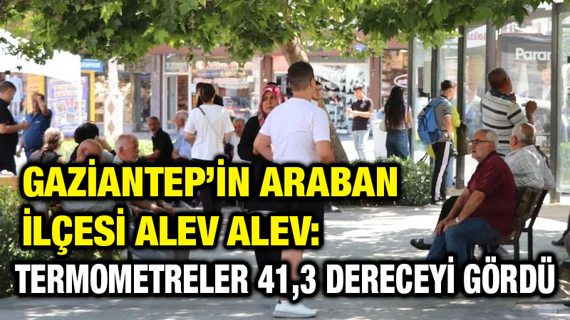 Gaziantep’in Araban İlçesi Alev Alev: Termometreler 41,3 Dereceyi Gördü
