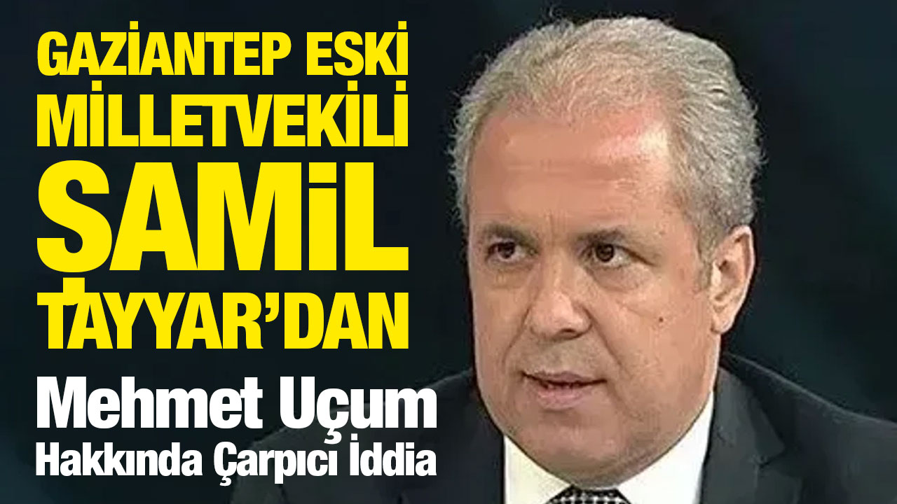 Gaziantep Eski Milletvekili Şamil Tayyar’dan Mehmet Uçum Hakkında Çarpıcı İddia