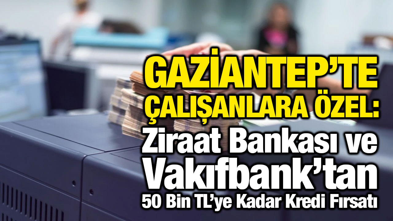 Gaziantep’te Çalışanlara Özel: Ziraat Bankası ve Vakıfbank’tan 50 Bin TL’ye Kadar Kredi Fırsatı