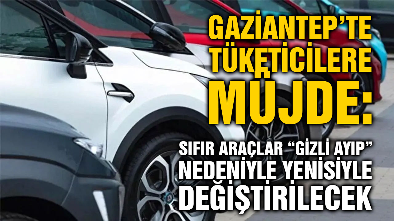 Gaziantep’te Tüketicilere Müjde: Sıfır Araçlar “Gizli Ayıp” Nedeniyle Yenisiyle Değiştirilecek