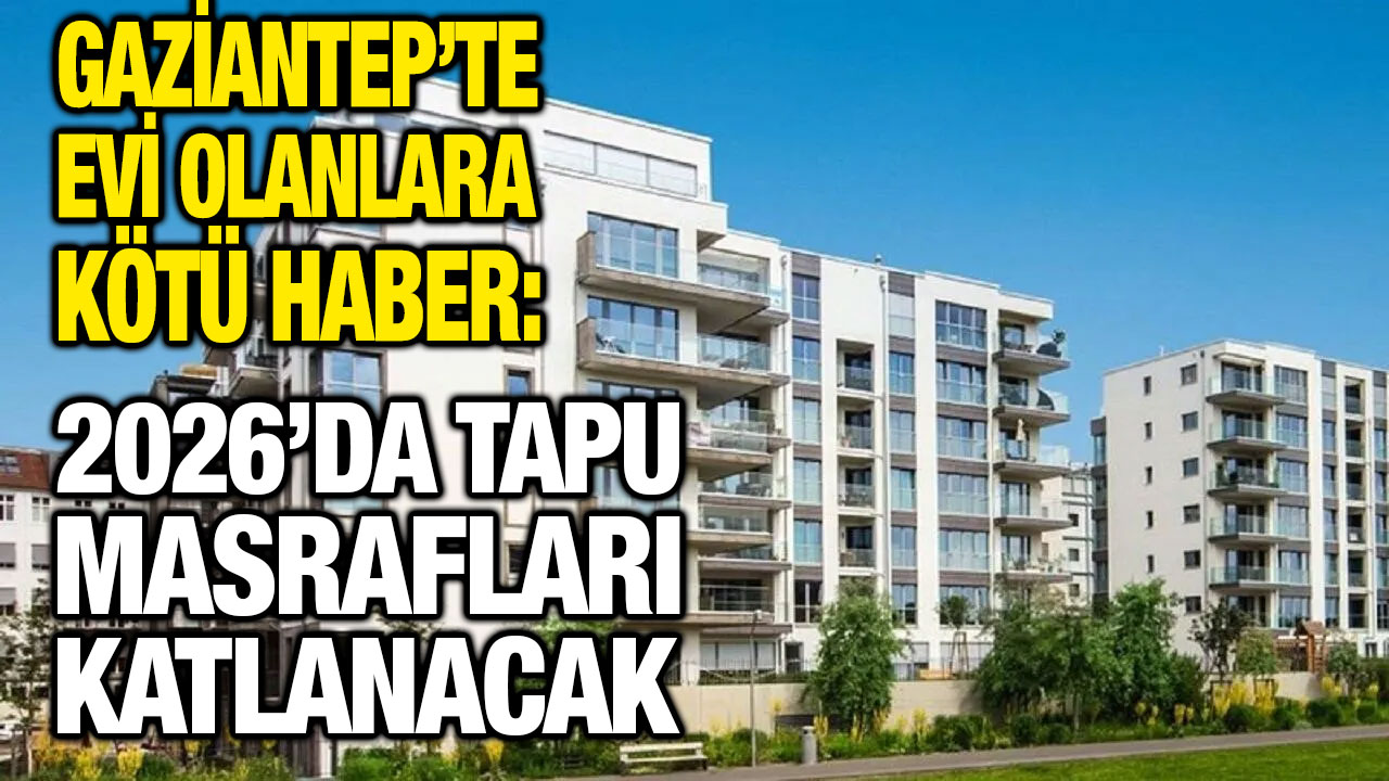 Gaziantep’te Evi Olanlara Kötü Haber: 2026’da Tapu Masrafları Katlanacak