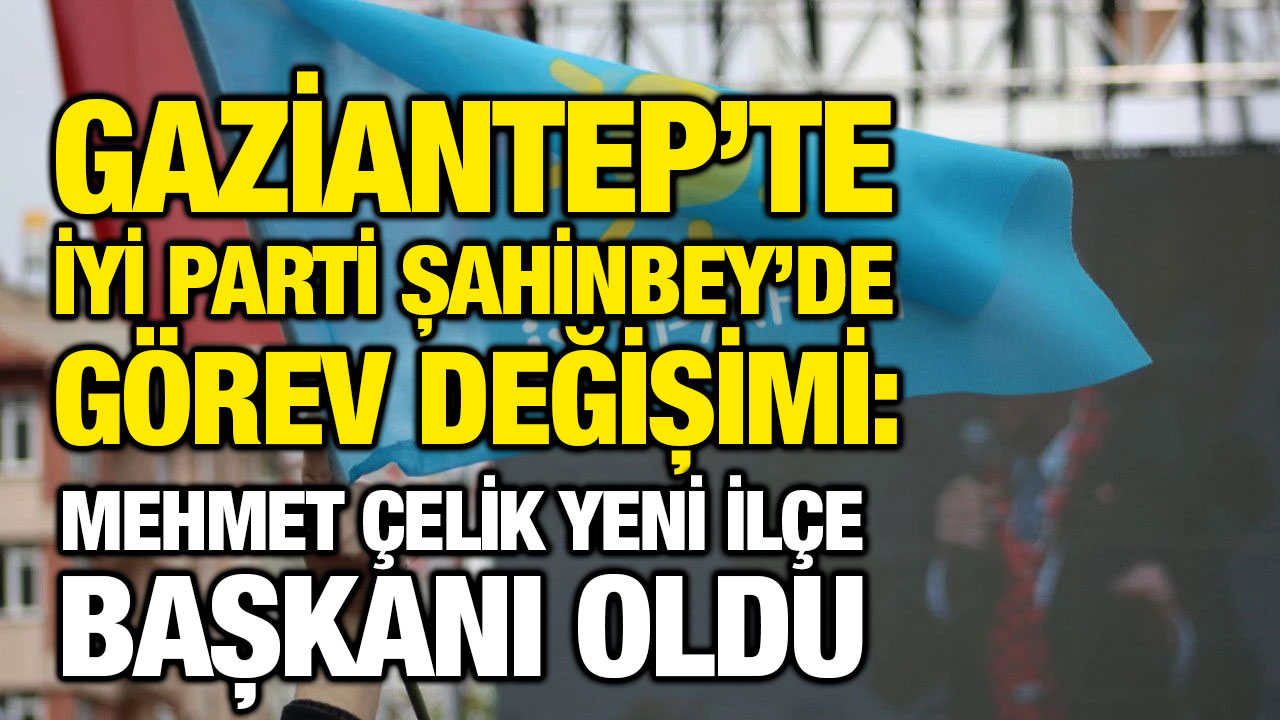 Gaziantep’te İYİ Parti Şahinbey’de Görev Değişimi: Mehmet Çelik Yeni İlçe Başkanı Oldu