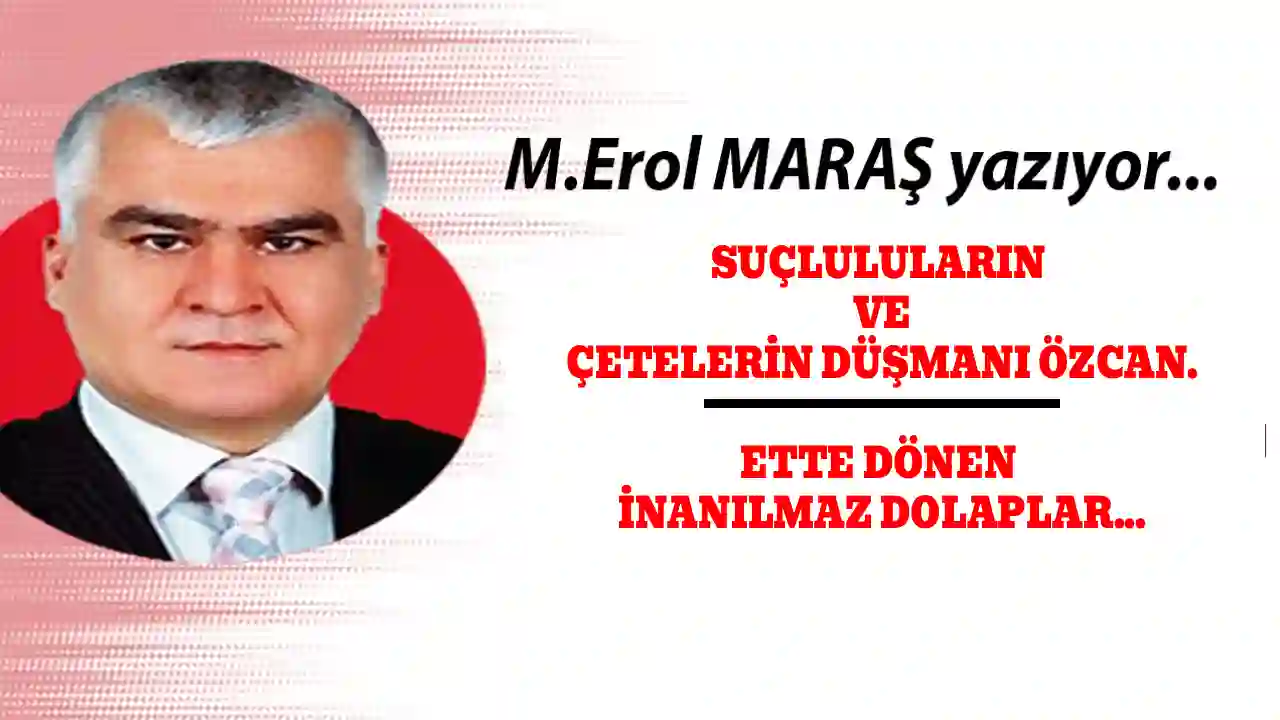 Erol Maraş Yazıyor: 'Suçluluların ve Çetelerin Düşmanı Özcan. - Ette Dönen İnanılmaz Dolaplar...'