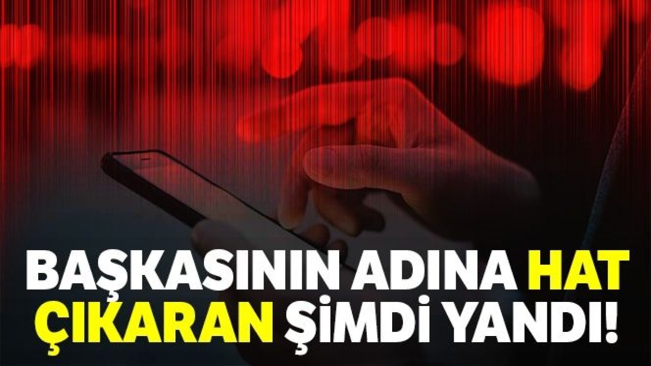 Başkasının adına hat çıkaran şimdi yandı