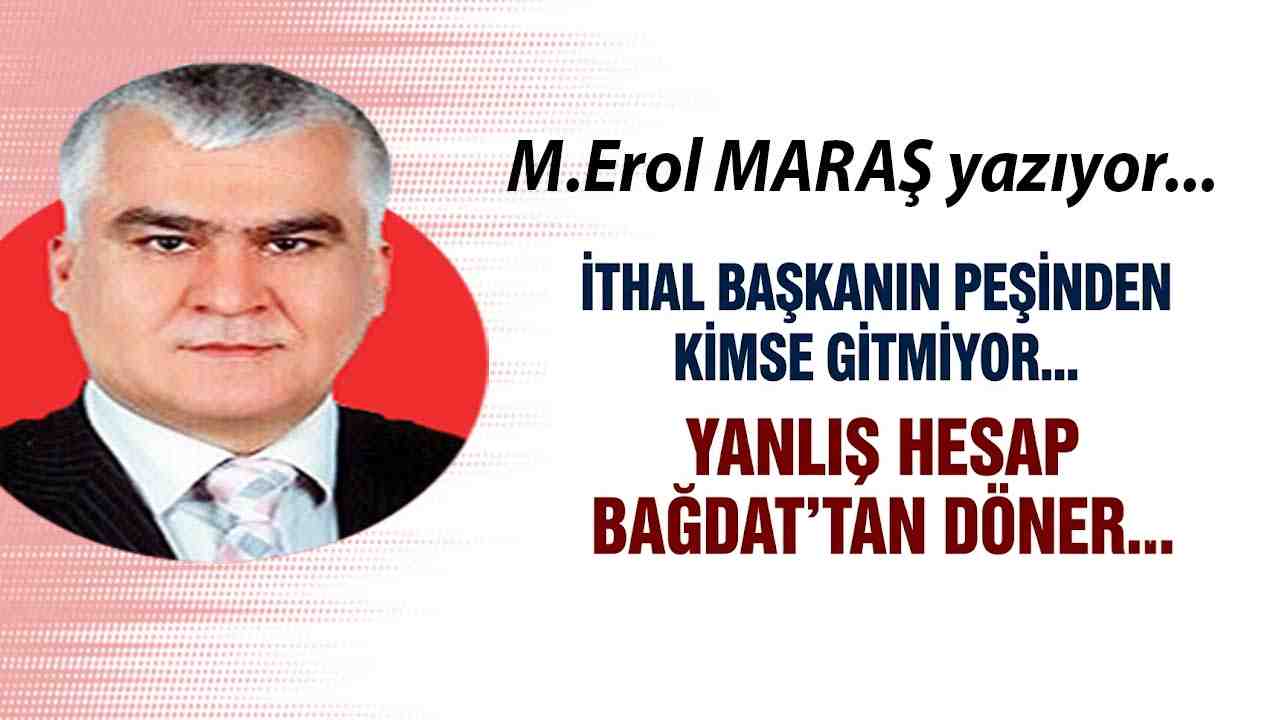 Erol Maraş Yazıyor: 'İthal Başkanın Peşinden Kimse Gitmiyor... Yanlış Hesap Bağdat’tan Döner...'