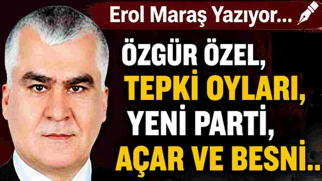 Erol Maraş Yazıyor: 'Özgür Özel, Tepki Oyları, Yeni Parti, Açar Ve Besni...'