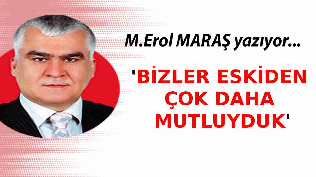 Erol Maraş Yazıyor: 'Bizler Eskiden Çok Daha Mutluyduk'