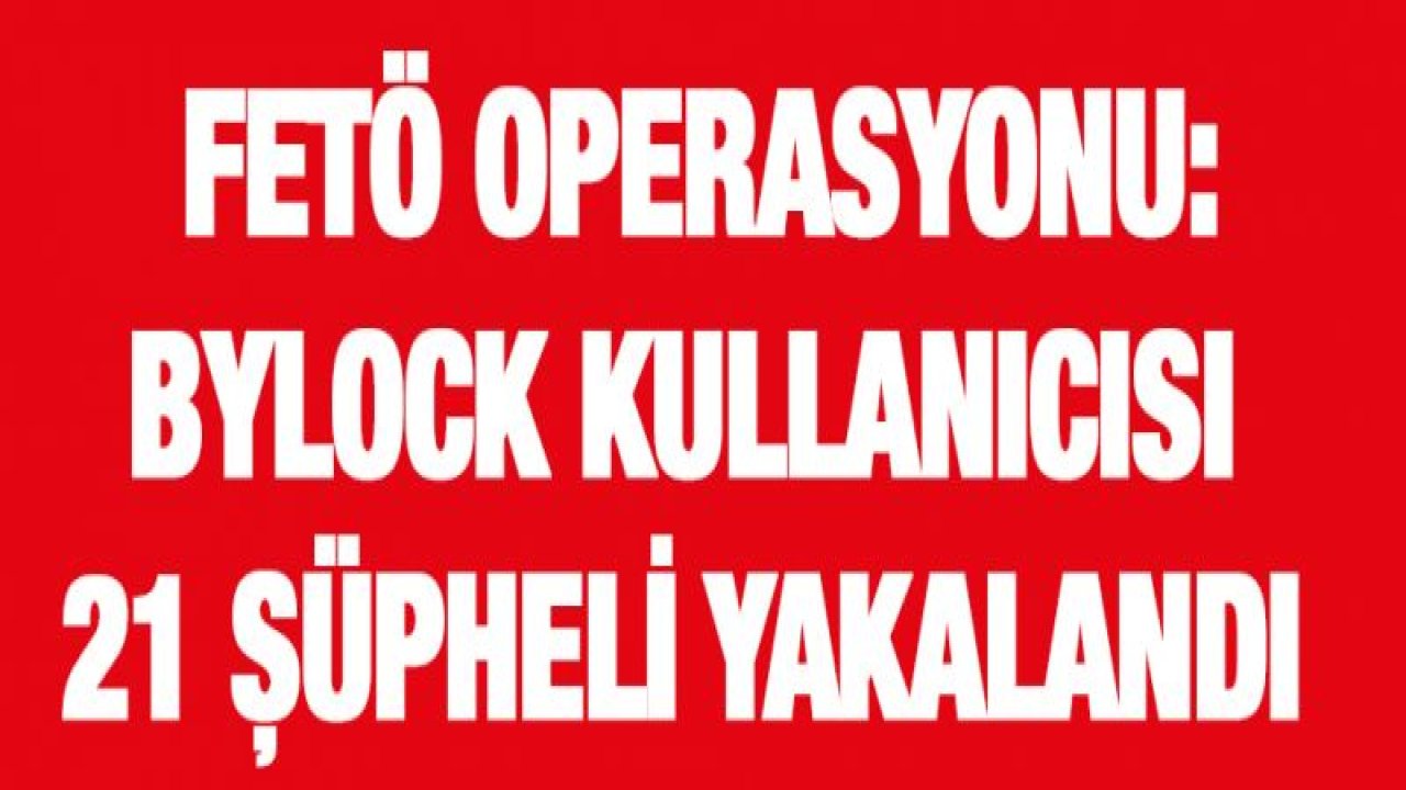 FETÖ operasyonu: ByLock kullanıcısı 21 şüpheli yakalandı