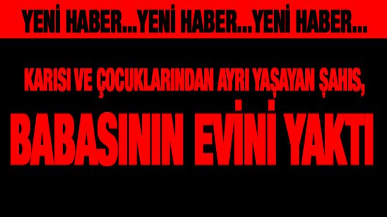 Karısı ve çocuklarından ayrı yaşayan şahıs, babasının evini yaktı