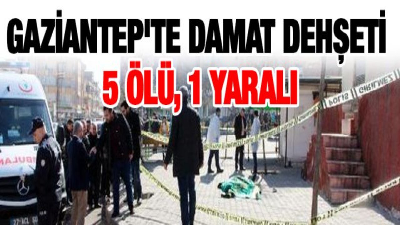 Gaziantep'te damat dehşeti: 5 ölü, 1 yaralı