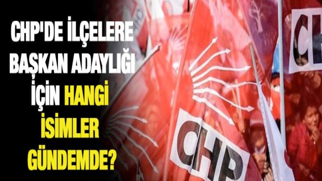 CHP'de ilçelere başkan adaylığı için hangi isimler gündemde?