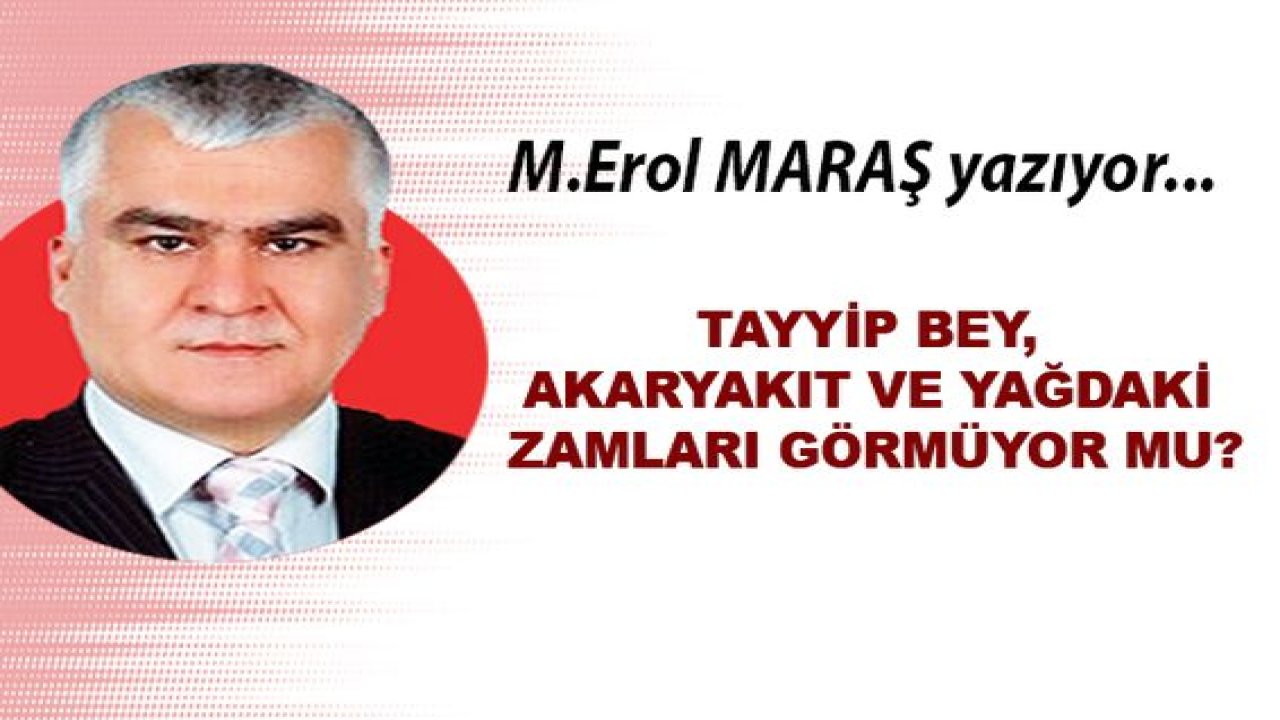 M. Erol Maraş Yazıyor: Tayyip bey, akaryakıt ve yağdaki zamları görmüyor mu?