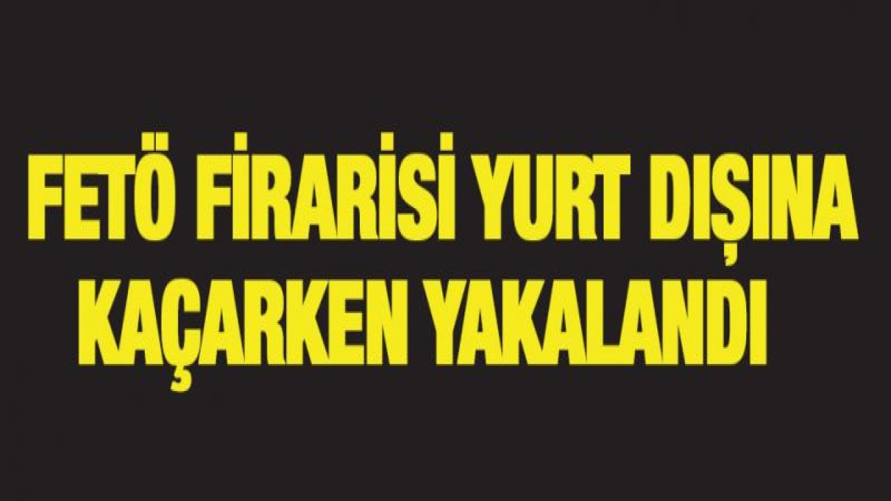 FETÖ firarisi yurt dışına kaçarken yakalandı