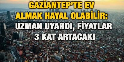 Gaziantep’te Ev Almak Hayal Olabilir: Uzman Uyardı, Fiyatlar 3 Kat Artacak!