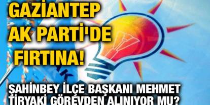 Gaziantep AK Parti'de Fırtına! Şahinbey İlçe Başkanı Mehmet Tiryaki Görevden Alınıyor mu?