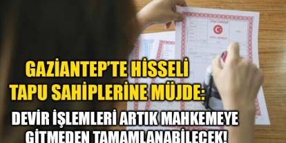 Gaziantep’te Hisseli Tapu Sahiplerine Müjde: Devir İşlemleri Artık Mahkemeye Gitmeden Tamamlanabilecek!