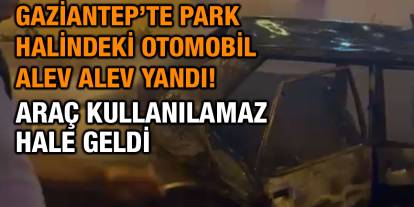 Gaziantep’te Park Halindeki Otomobil Alev Alev Yandı! Araç Kullanılamaz Hale Geldi