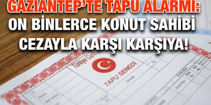 Gaziantep’te Tapu Alarmı: On Binlerce Konut Sahibi Cezayla Karşı Karşıya!