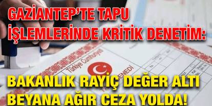Gaziantep’te Tapu İşlemlerinde Kritik Denetim: Bakanlık Rayiç Değer Altı Beyana Ağır Ceza Yolda!