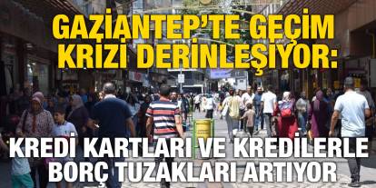 Gaziantep’te Geçim Krizi Derinleşiyor: Kredi Kartları ve Kredilerle Borç Tuzakları Artıyor