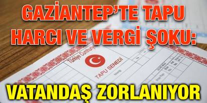 Gaziantep’te Tapu Harcı ve Vergi Şoku: Vatandaş Zorlanıyor