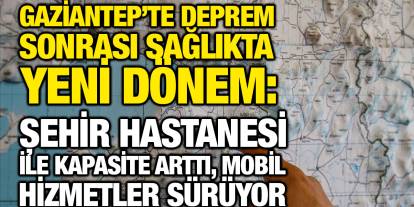 Gaziantep’te deprem sonrası sağlıkta yeni dönem: Şehir Hastanesi ile kapasite arttı, mobil hizmetler sürüyor